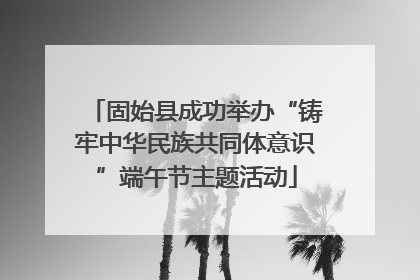 固始县成功举办“铸牢中华民族共同体意识”端午节主题活动