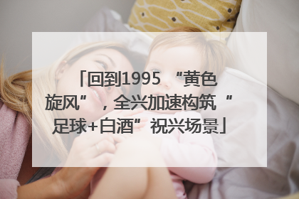 回到1995 “黄色旋风”，全兴加速构筑“足球+白酒”祝兴场景