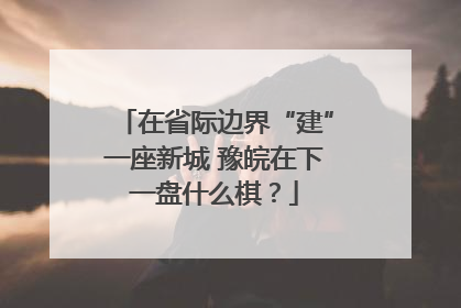 在省际边界“建”一座新城 豫皖在下一盘什么棋？