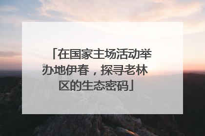 在国家主场活动举办地伊春，探寻老林区的生态密码