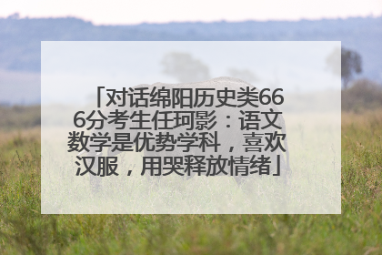 对话绵阳历史类666分考生任珂影：语文数学是优势学科，喜欢汉服，用哭释放情绪