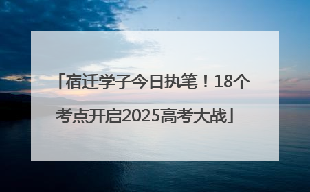 宿迁学子今日执笔！18个考点开启2025高考大战