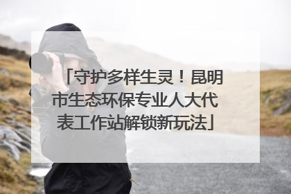 守护多样生灵！昆明市生态环保专业人大代表工作站解锁新玩法