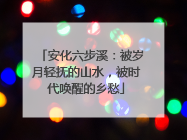 安化六步溪：被岁月轻抚的山水，被时代唤醒的乡愁