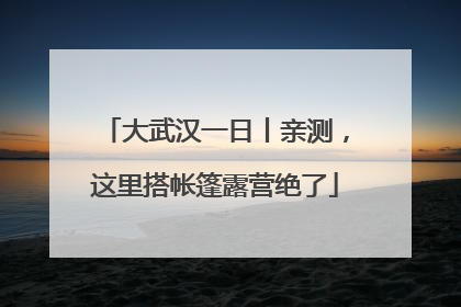 大武汉一日丨亲测，这里搭帐篷露营绝了