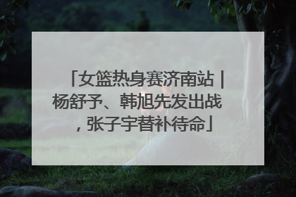 女篮热身赛济南站｜杨舒予、韩旭先发出战，张子宇替补待命