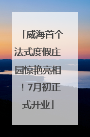 威海首个法式度假庄园惊艳亮相！7月初正式开业