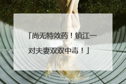 尚无特效药！镇江一对夫妻双双中毒！