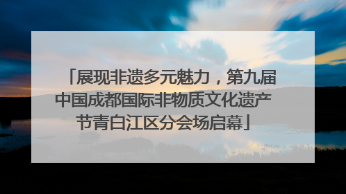 展现非遗多元魅力，第九届中国成都国际非物质文化遗产节青白江区分会场启幕