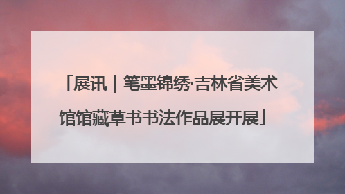 展讯｜笔墨锦绣·吉林省美术馆馆藏草书书法作品展开展