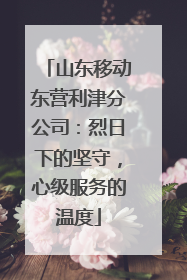 山东移动东营利津分公司：烈日下的坚守，心级服务的温度