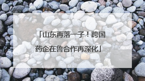山东再落一子！跨国药企在鲁合作再深化