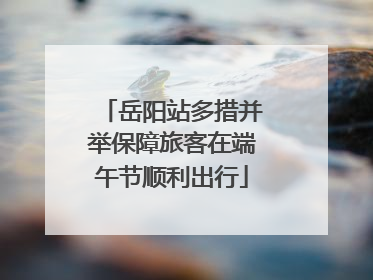 岳阳站多措并举保障旅客在端午节顺利出行