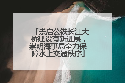 崇启公铁长江大桥建设有新进展，崇明海事局全力保障水上交通秩序