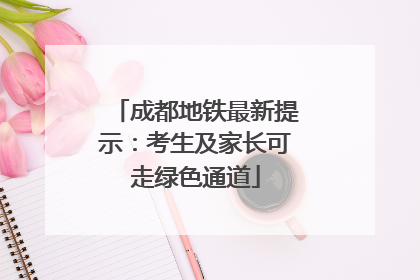 成都地铁最新提示：考生及家长可走绿色通道