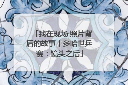 我在现场·照片背后的故事丨多哈世乒赛：镜头之后