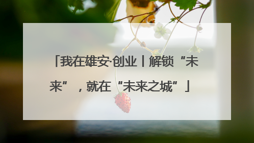 我在雄安·创业丨解锁“未来”，就在“未来之城”