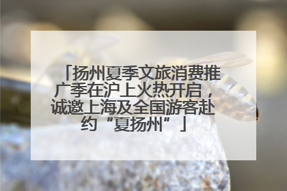 扬州夏季文旅消费推广季在沪上火热开启，诚邀上海及全国游客赴约“夏扬州”