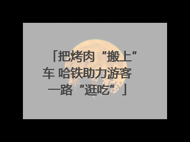 把烤肉“搬上”车 哈铁助力游客一路“逛吃”