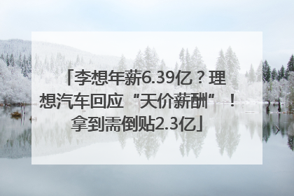 李想年薪6.39亿？理想汽车回应“天价薪酬”！拿到需倒贴2.3亿