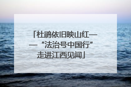 杜鹃依旧映山红——“法治号中国行”走进江西见闻