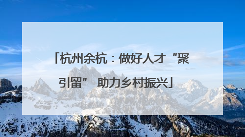 杭州余杭：做好人才“聚引留” 助力乡村振兴