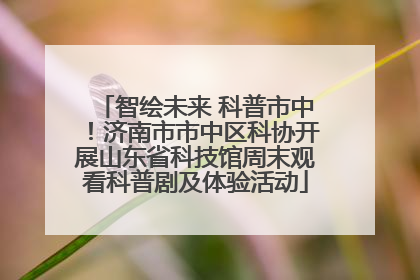 智绘未来 科普市中！济南市市中区科协开展山东省科技馆周末观看科普剧及体验活动