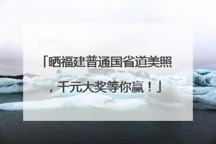 晒福建普通国省道美照，千元大奖等你赢！
