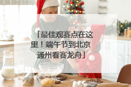 最佳观赛点在这里！端午节到北京通州看赛龙舟