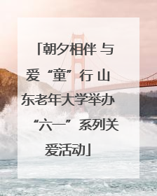 朝夕相伴 与爱“童”行 山东老年大学举办“六一”系列关爱活动