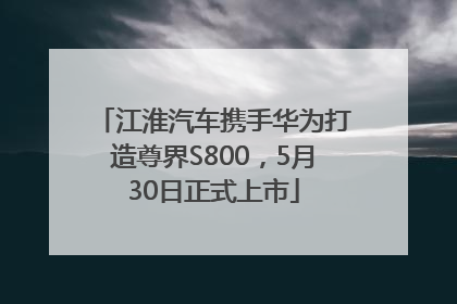 江淮汽车携手华为打造尊界S800，5月30日正式上市