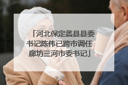 河北保定蠡县县委书记陈伟已跨市调任廊坊三河市委书记