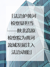 法治护黄河 检察显担当——陕北高原检察院为黄河流域发展注入法治动能