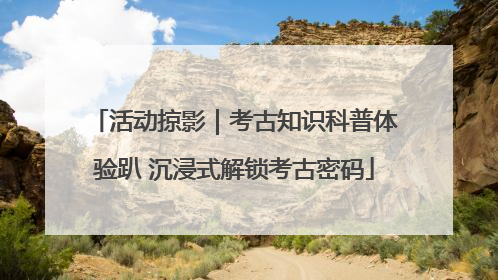 活动掠影｜考古知识科普体验趴 沉浸式解锁考古密码