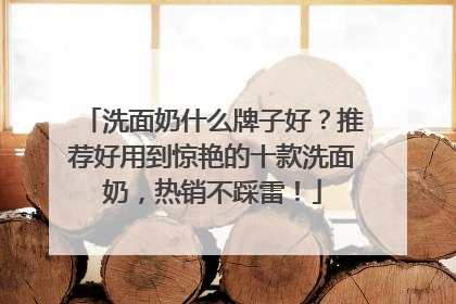 洗面奶什么牌子好？推荐好用到惊艳的十款洗面奶，热销不踩雷！