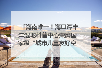 海南唯一！海口潭丰洋湿地科普中心荣膺国家级“城市儿童友好空间建设园区”称号