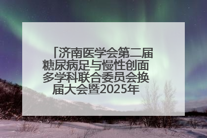 济南医学会第二届糖尿病足与慢性创面多学科联合委员会换届大会暨2025年学术年会成功举行
