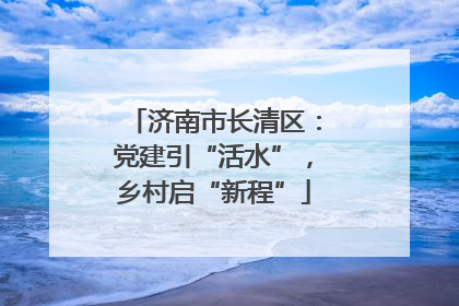 济南市长清区：党建引“活水”，乡村启“新程”