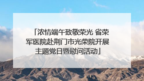 浓情端午致敬荣光 省荣军医院赴荆门市光荣院开展主题党日暨慰问活动