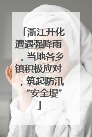 浙江开化遭遇强降雨，当地各乡镇积极应对，筑起防汛“安全堤”