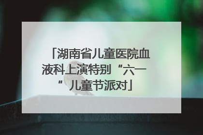 湖南省儿童医院血液科上演特别“六一”儿童节派对