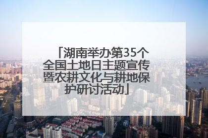 湖南举办第35个全国土地日主题宣传暨农耕文化与耕地保护研讨活动
