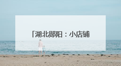 湖北郧阳：小店铺托起乡村大民生