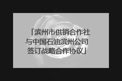 滨州市供销合作社与中国石油滨州公司签订战略合作协议
