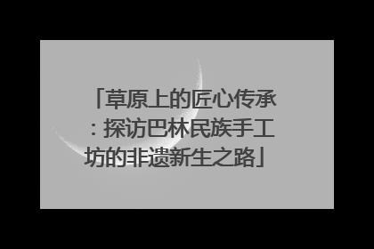 草原上的匠心传承：探访巴林民族手工坊的非遗新生之路