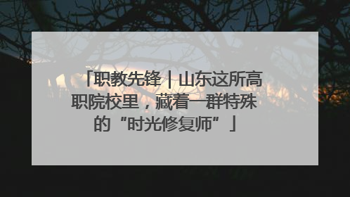 职教先锋｜山东这所高职院校里，藏着一群特殊的“时光修复师”