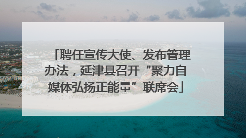 聘任宣传大使、发布管理办法，延津县召开“聚力自媒体弘扬正能量”联席会