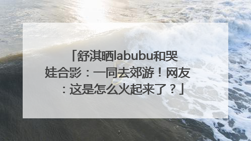 舒淇晒labubu和哭娃合影：一同去郊游！网友：这是怎么火起来了？