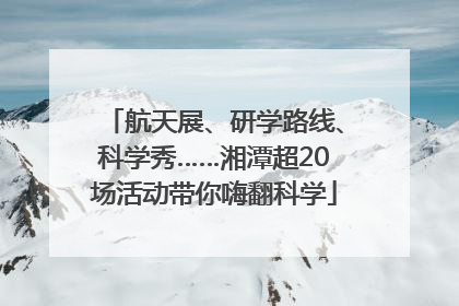 航天展、研学路线、科学秀……湘潭超20场活动带你嗨翻科学