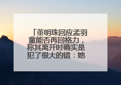 董明珠回应孟羽童能否再回格力，称其离开时确实是犯了很大的错：她对我来说是孩子